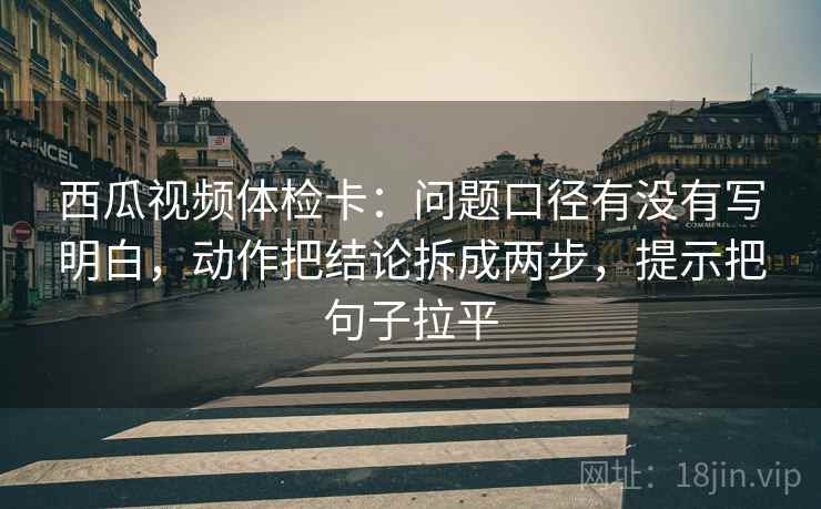 西瓜视频体检卡：问题口径有没有写明白，动作把结论拆成两步，提示把句子拉平