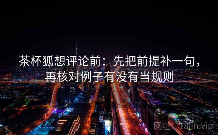 茶杯狐想评论前：先把前提补一句，再核对例子有没有当规则