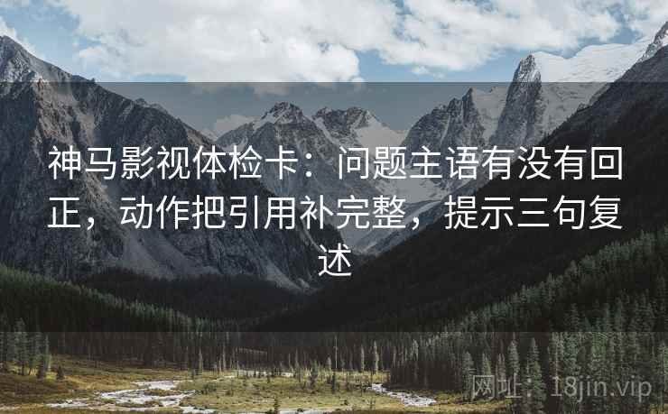 神马影视体检卡：问题主语有没有回正，动作把引用补完整，提示三句复述