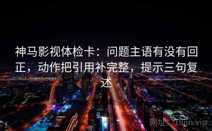 神马影视体检卡：问题主语有没有回正，动作把引用补完整，提示三句复述