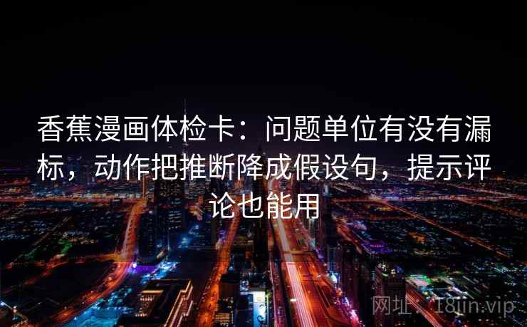 香蕉漫画体检卡:问题单位有没有漏标,动作把推断降成假设句,提示评论也能用 香蕉漫画体检卡:问题单位有没有漏标,动作把推断降成假设句,提示评论也能用