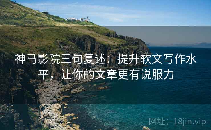 神马影院三句复述：提升软文写作水平，让你的文章更有说服力