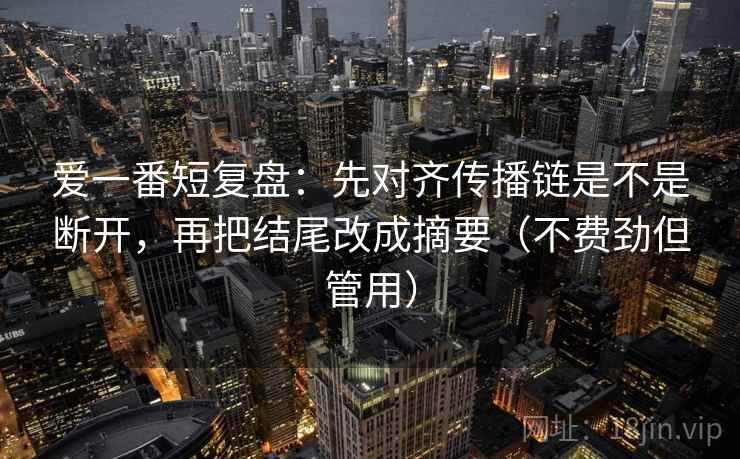 爱一番短复盘：先对齐传播链是不是断开，再把结尾改成摘要（不费劲但管用）
