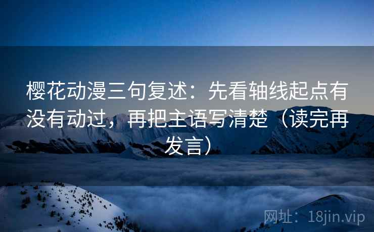 樱花动漫三句复述：先看轴线起点有没有动过，再把主语写清楚（读完再发言）