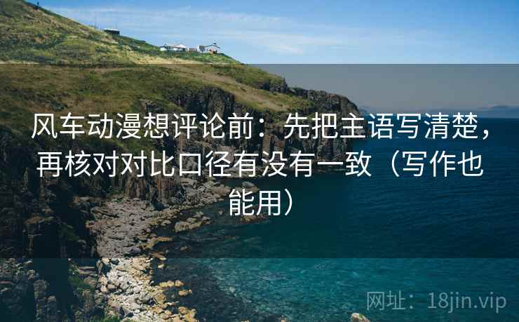 风车动漫想评论前：先把主语写清楚，再核对对比口径有没有一致（写作也能用）