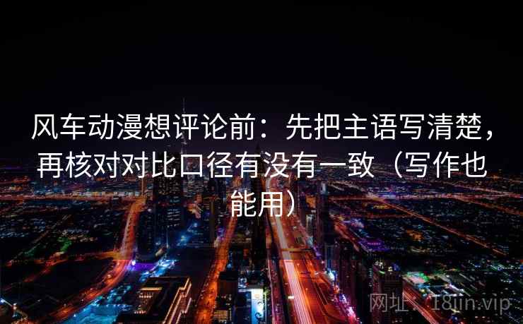 风车动漫想评论前：先把主语写清楚，再核对对比口径有没有一致（写作也能用）
