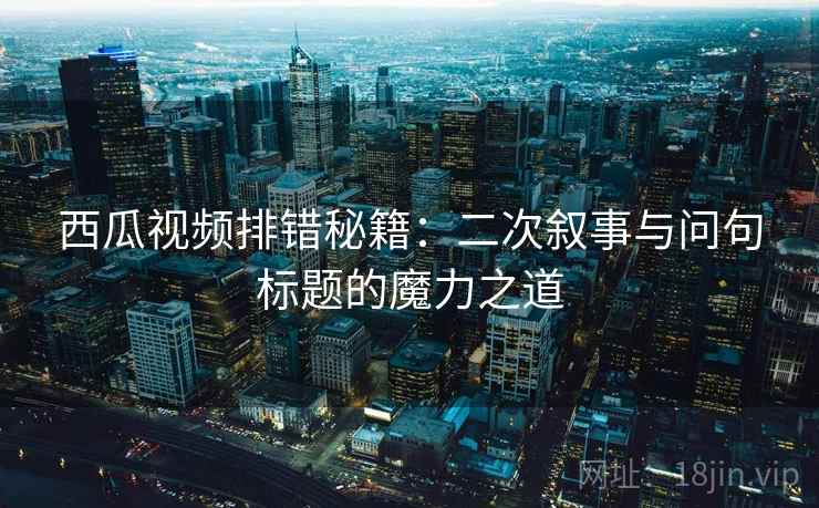 西瓜视频排错秘籍：二次叙事与问句标题的魔力之道