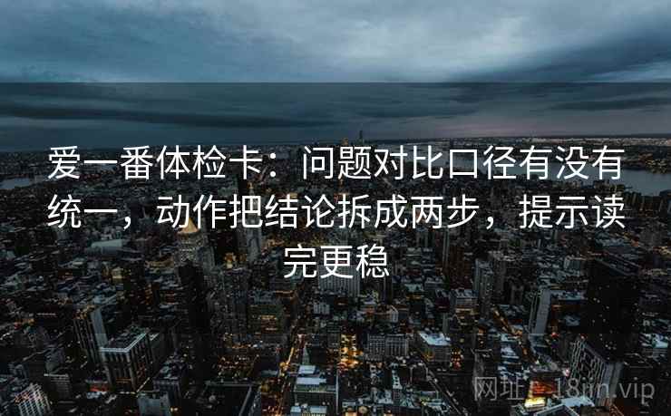 爱一番体检卡：问题对比口径有没有统一，动作把结论拆成两步，提示读完更稳