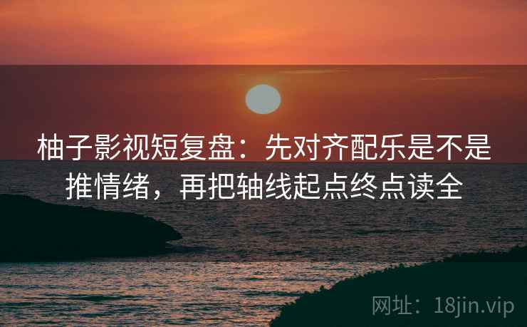 柚子影视短复盘：先对齐配乐是不是推情绪，再把轴线起点终点读全