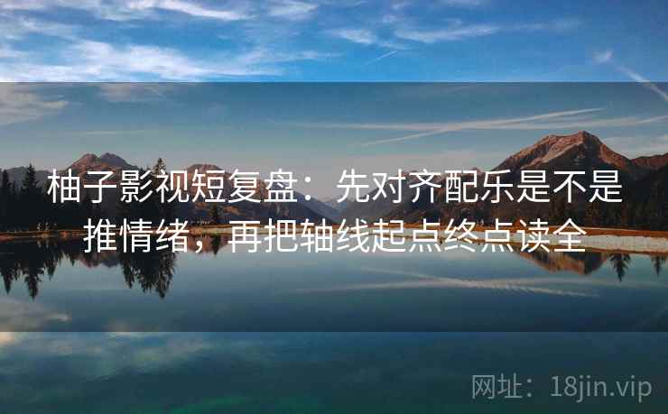 柚子影视短复盘：先对齐配乐是不是推情绪，再把轴线起点终点读全