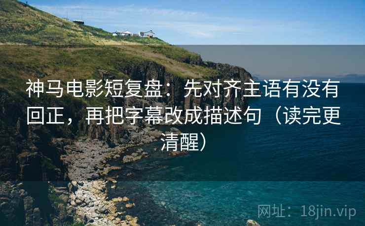 神马电影短复盘：先对齐主语有没有回正，再把字幕改成描述句（读完更清醒）