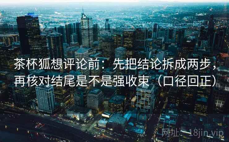 茶杯狐想评论前：先把结论拆成两步，再核对结尾是不是强收束（口径回正）