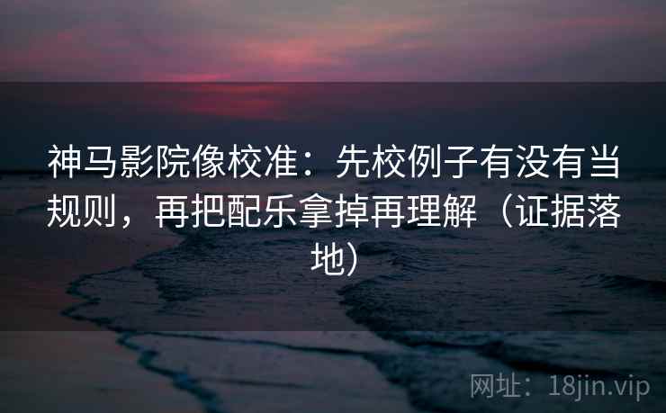 神马影院像校准：先校例子有没有当规则，再把配乐拿掉再理解（证据落地）