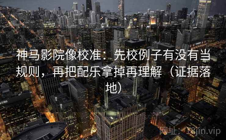 神马影院像校准：先校例子有没有当规则，再把配乐拿掉再理解（证据落地）
