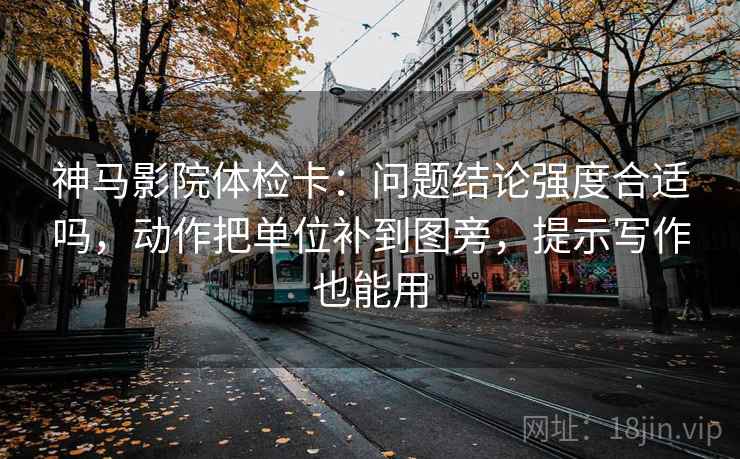 神马影院体检卡：问题结论强度合适吗，动作把单位补到图旁，提示写作也能用