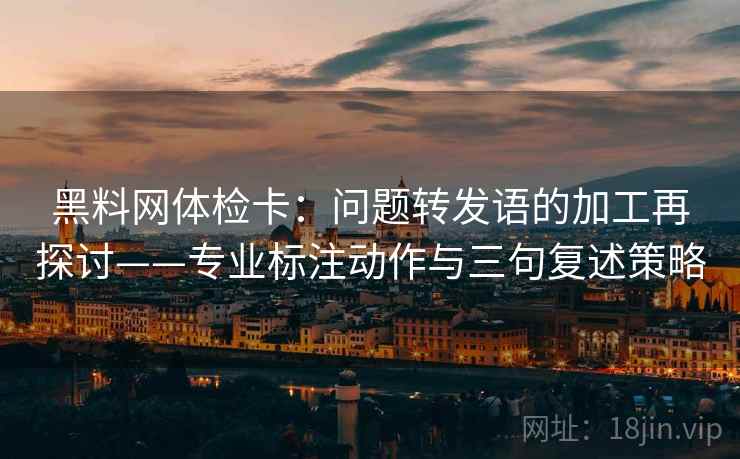 黑料网体检卡：问题转发语的加工再探讨——专业标注动作与三句复述策略