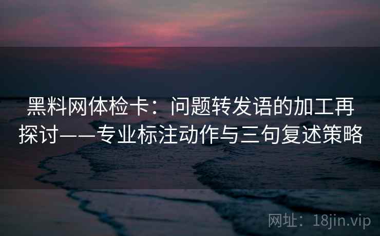 黑料网体检卡：问题转发语的加工再探讨——专业标注动作与三句复述策略