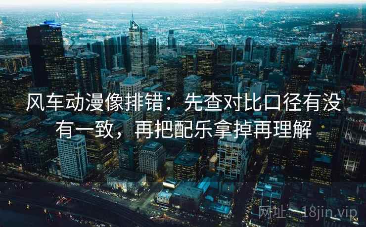 风车动漫像排错：先查对比口径有没有一致，再把配乐拿掉再理解