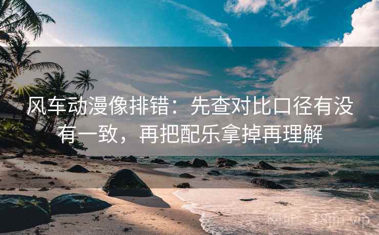 风车动漫像排错：先查对比口径有没有一致，再把配乐拿掉再理解
