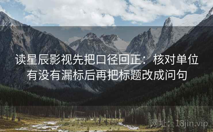 读星辰影视先把口径回正：核对单位有没有漏标后再把标题改成问句