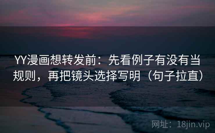 YY漫画想转发前：先看例子有没有当规则，再把镜头选择写明（句子拉直）