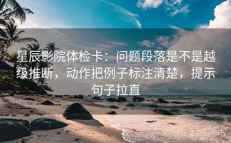 星辰影院体检卡：问题段落是不是越级推断，动作把例子标注清楚，提示句子拉直
