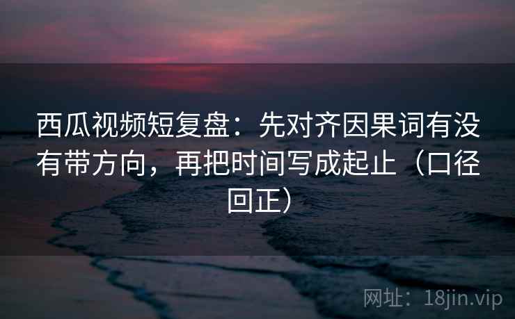 西瓜视频短复盘：先对齐因果词有没有带方向，再把时间写成起止（口径回正）