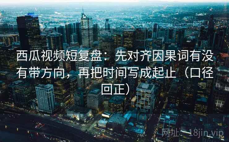 西瓜视频短复盘：先对齐因果词有没有带方向，再把时间写成起止（口径回正）