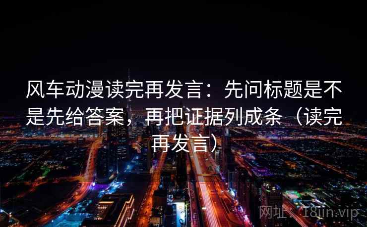 风车动漫读完再发言：先问标题是不是先给答案，再把证据列成条（读完再发言）