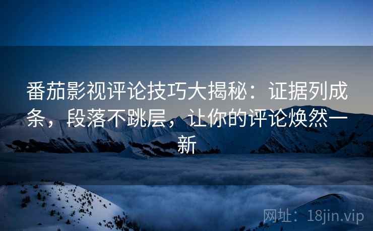 番茄影视评论技巧大揭秘：证据列成条，段落不跳层，让你的评论焕然一新