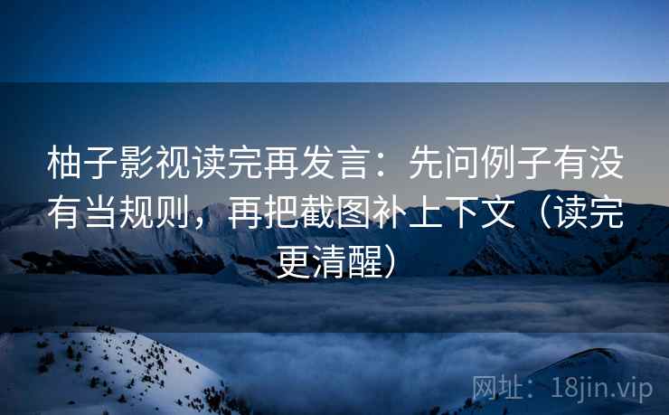 柚子影视读完再发言：先问例子有没有当规则，再把截图补上下文（读完更清醒）