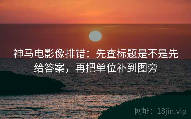 神马电影像排错：先查标题是不是先给答案，再把单位补到图旁