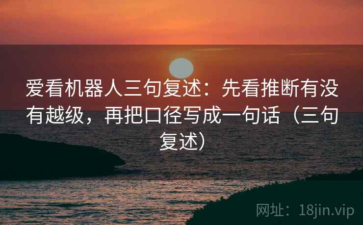 爱看机器人三句复述:先看推断有没有越级,再把口径写成一句话(三句复述) 爱看机器人三句复述:先看推断有没有越级,再把口径写成一句话(三句复述)