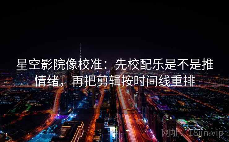 星空影院像校准：先校配乐是不是推情绪，再把剪辑按时间线重排