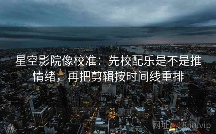 星空影院像校准：先校配乐是不是推情绪，再把剪辑按时间线重排