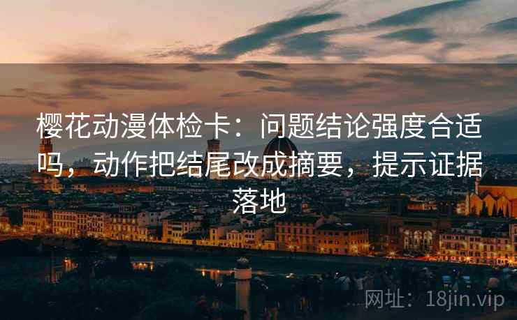 樱花动漫体检卡：问题结论强度合适吗，动作把结尾改成摘要，提示证据落地