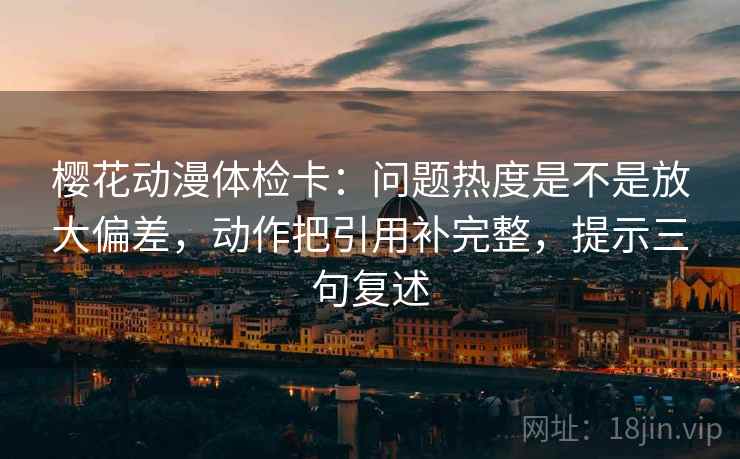樱花动漫体检卡：问题热度是不是放大偏差，动作把引用补完整，提示三句复述