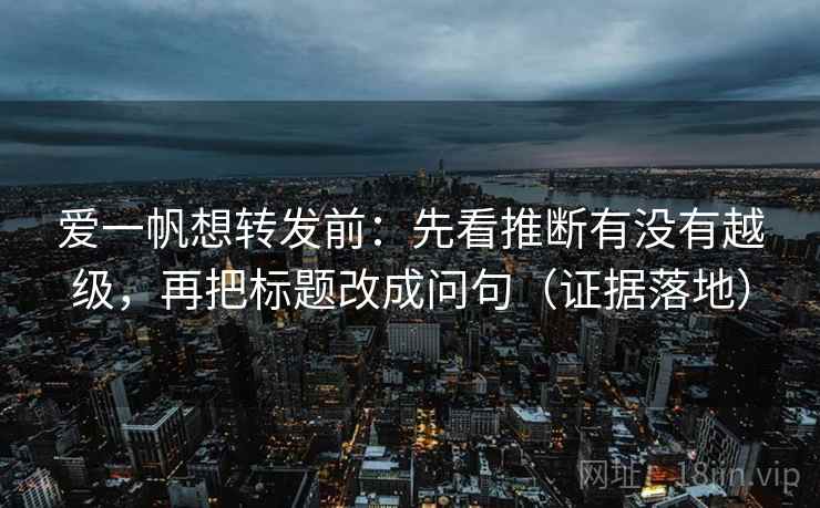 爱一帆想转发前：先看推断有没有越级，再把标题改成问句（证据落地）