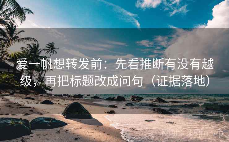 爱一帆想转发前：先看推断有没有越级，再把标题改成问句（证据落地）