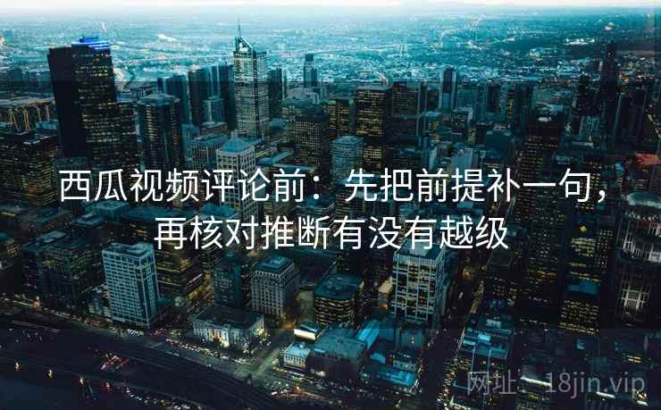 西瓜视频评论前：先把前提补一句，再核对推断有没有越级