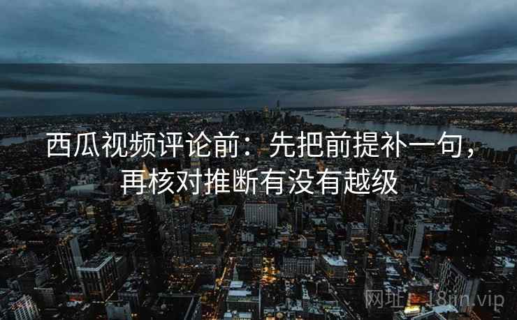 西瓜视频评论前：先把前提补一句，再核对推断有没有越级