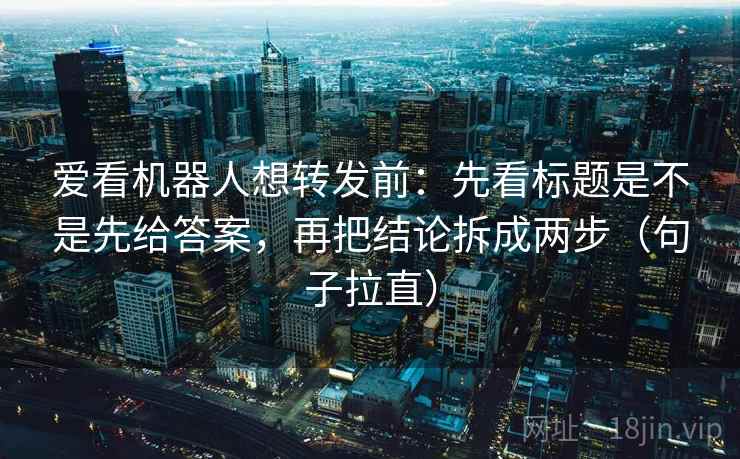 爱看机器人想转发前：先看标题是不是先给答案，再把结论拆成两步（句子拉直）