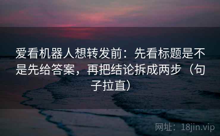 爱看机器人想转发前：先看标题是不是先给答案，再把结论拆成两步（句子拉直）