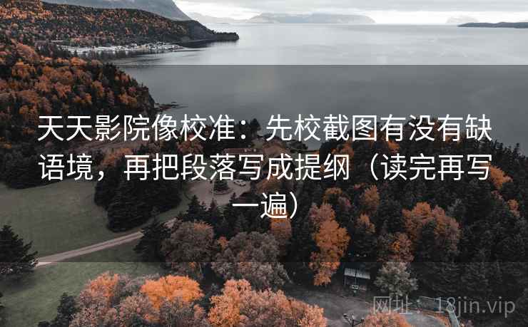 天天影院像校准:先校截图有没有缺语境,再把段落写成提纲(读完再写一遍) 天天影院像校准:先校截图有没有缺语境,再把段落写成提纲(读完再写一遍)