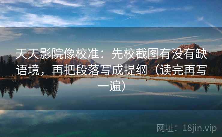 天天影院像校准:先校截图有没有缺语境,再把段落写成提纲(读完再写一遍) 天天影院像校准:先校截图有没有缺语境,再把段落写成提纲(读完再写一遍)
