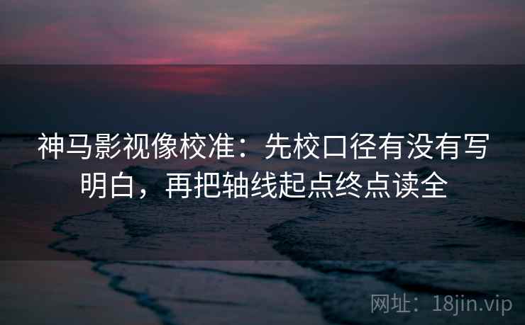 神马影视像校准：先校口径有没有写明白，再把轴线起点终点读全