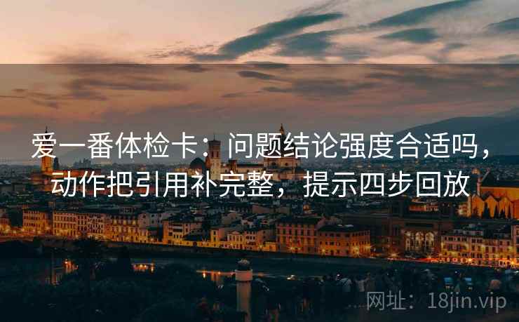 爱一番体检卡：问题结论强度合适吗，动作把引用补完整，提示四步回放