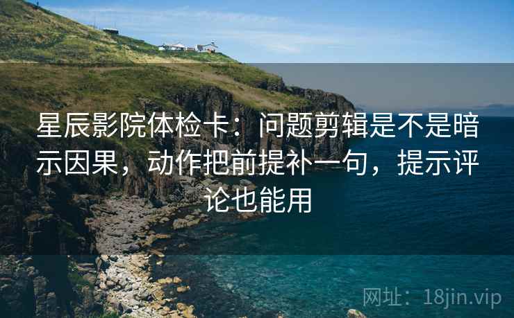 星辰影院体检卡：问题剪辑是不是暗示因果，动作把前提补一句，提示评论也能用